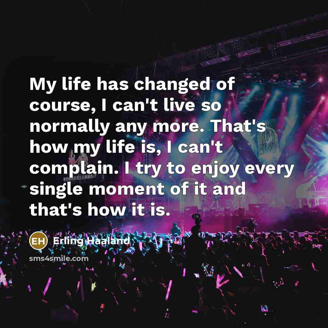 “My life has changed of course, I can't live so normally any more. That's how my life is, I can't complain. I try to enjoy every single moment of it and that's how it is.” quote by Erling Haaland