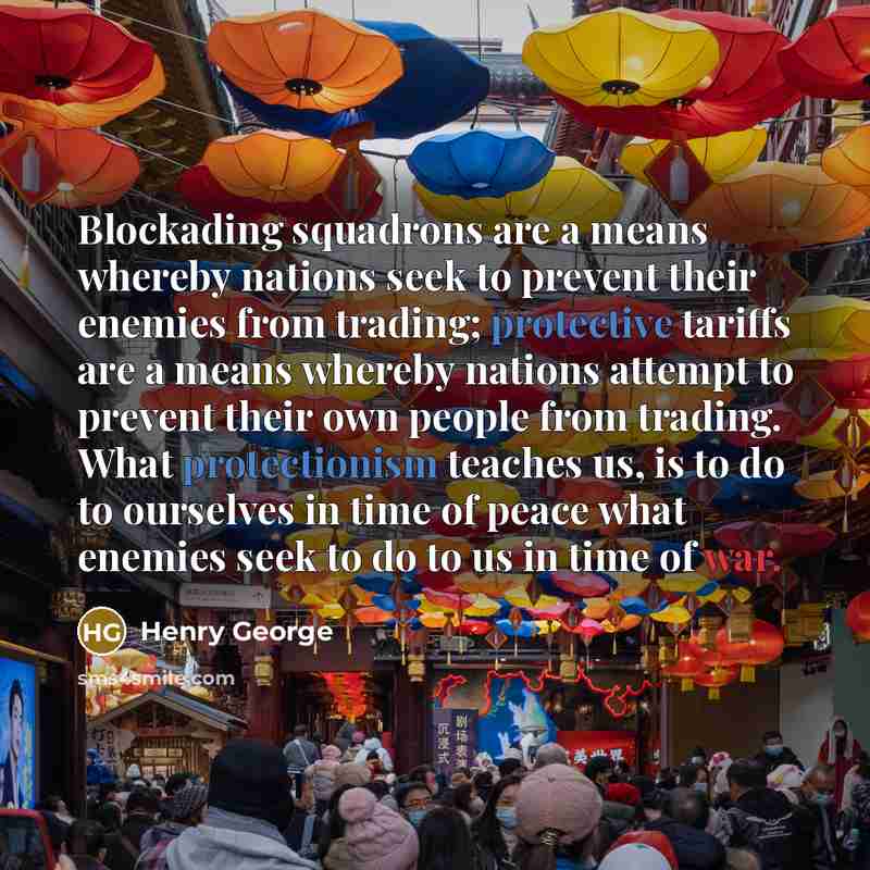“Blockading squadrons are a means whereby nations seek to prevent their enemies from trading; protective tariffs are a means whereby nations attempt to prevent their own people from trading. What protectionism teaches us, is to do to ourselves in time of peace what enemies seek to do to us in time…” quote by Henry George