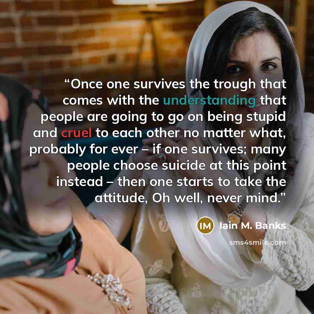 “Once one survives the trough that comes with the understanding that people are going to go on being stupid and cruel to each other no matter what, probably for ever – if one survives; many people choose suicide at this point instead – then one starts to take the attitude, Oh well, never mind.” quote by Iain M. Banks