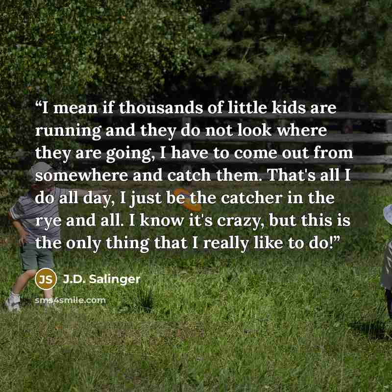 “I mean if thousands of little kids are running and they do not look where they are going, I have to come out from somewhere and catch them. That's all I do all day, I just be the catcher in the rye and all. I know it's crazy, but this is the only thing that I really like to do!” quote by J.D. Salinger