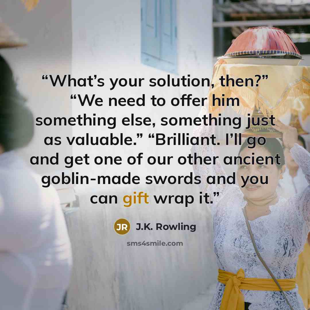 “What’s your solution, then?” “We need to offer him something else, something just as valuable.” “Brilliant. I’ll go and get one of our other ancient goblin-made swords and you can gift wrap it.” quote by J.K. Rowling