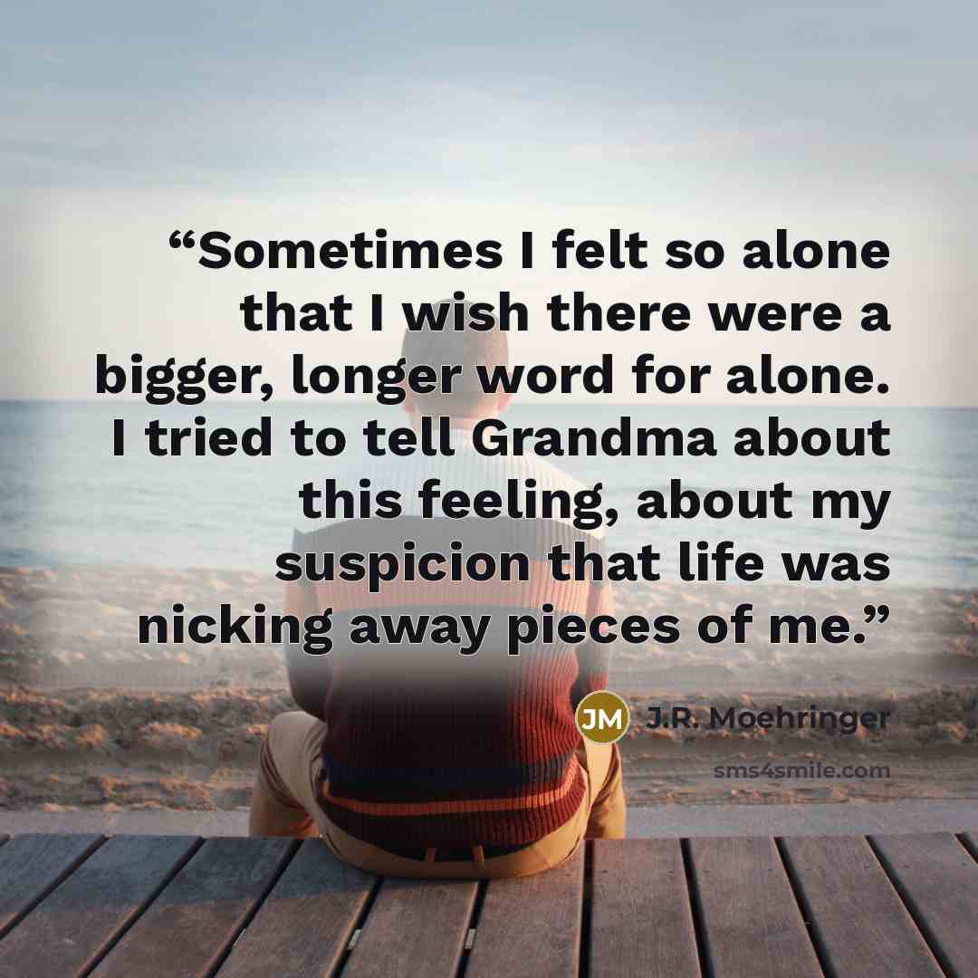 “Sometimes I felt so alone that I wish there were a bigger, longer word for alone. I tried to tell Grandma about this feeling, about my suspicion that life was nicking away pieces of me.” quote by J.R. Moehringer