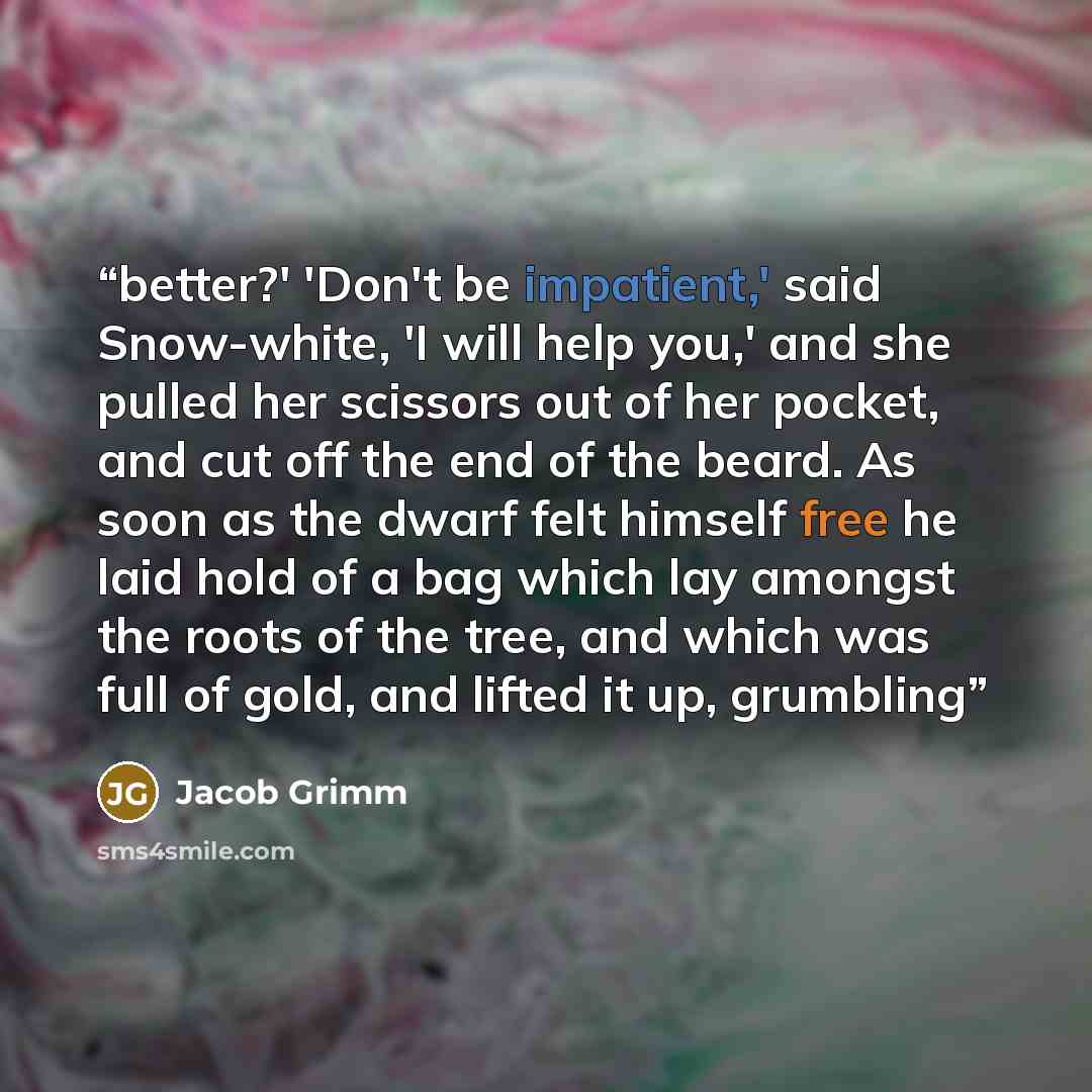 “better?' 'Don't be impatient,' said Snow-white, 'I will help you,' and she pulled her scissors out of her pocket, and cut off the end of the beard. As soon as the dwarf felt himself free he laid hold of a bag which lay amongst the roots of the tree, and which was full of gold, and lifted it up…” quote by Jacob Grimm
