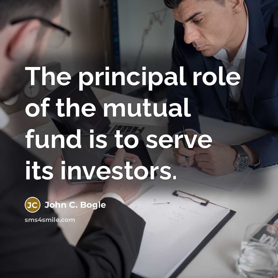 “The principal role of the mutual fund is to serve its investors.” quote by John C. Bogle