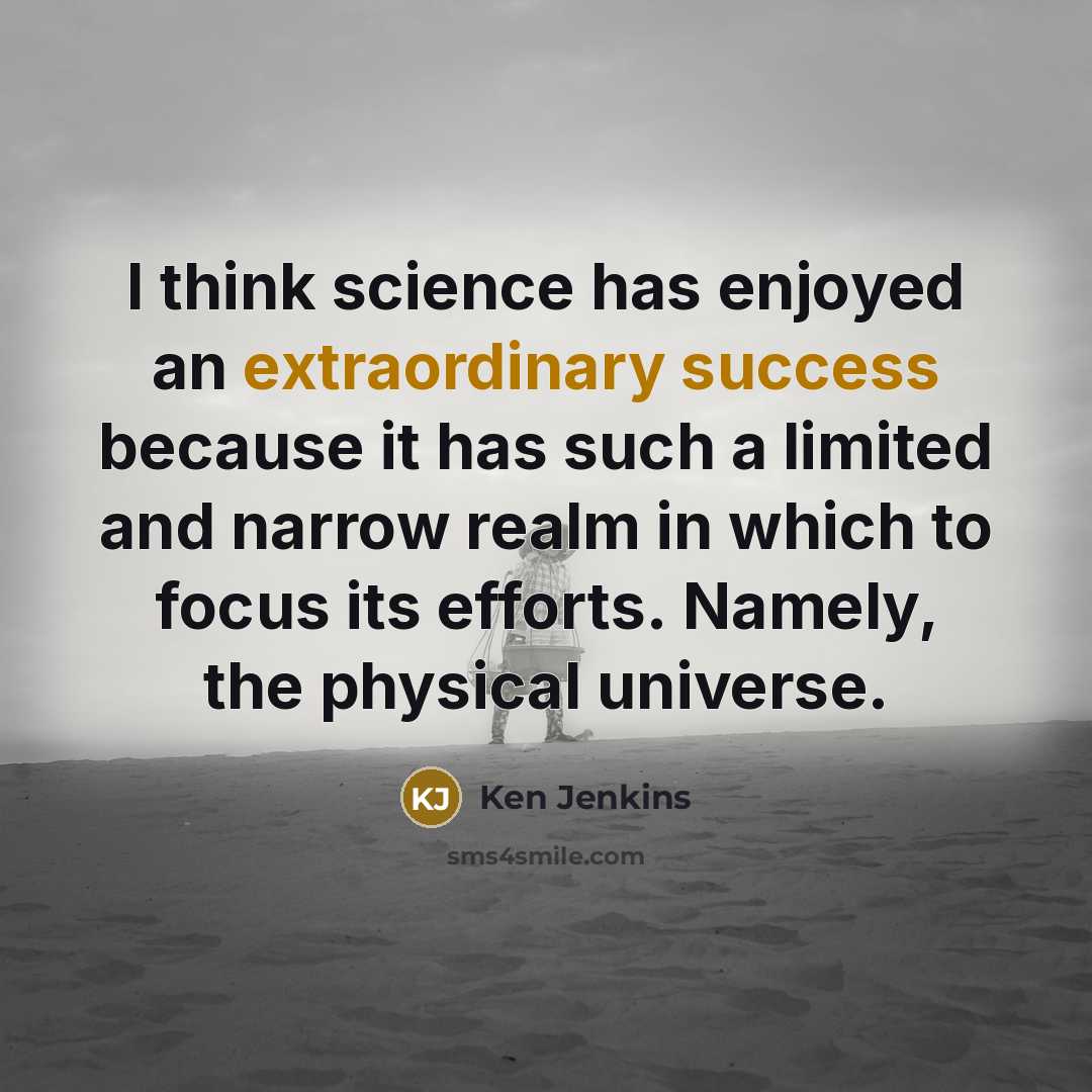 “I think science has enjoyed an extraordinary success because it has such a limited and narrow realm in which to focus its efforts. Namely, the physical universe.” quote by Ken Jenkins