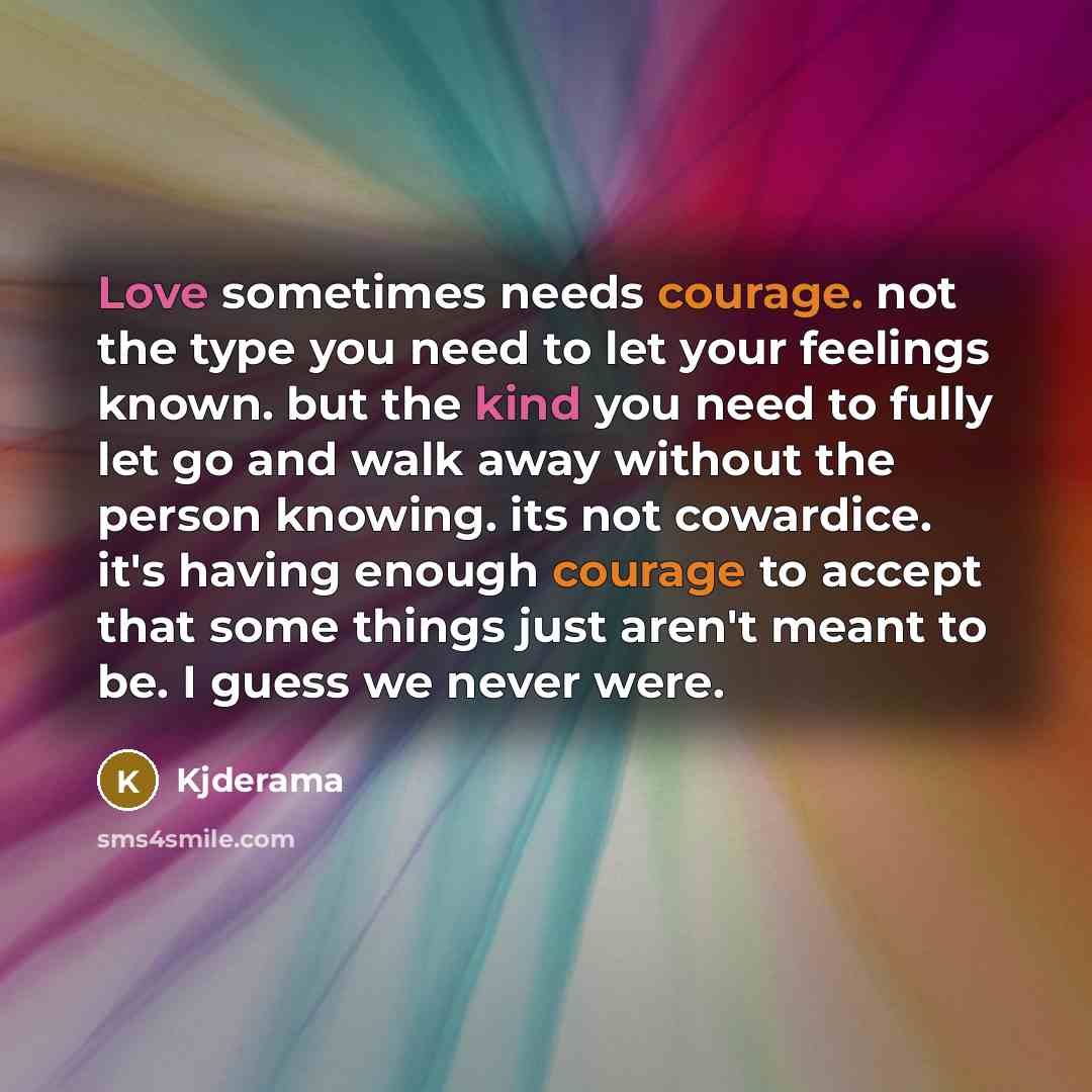 “Love sometimes needs courage. not the type you need to let your feelings known. but the kind you need to fully let go and walk away without the person knowing. its not cowardice. it's having enough courage to accept that some things just aren't meant to be. I guess we never were.” quote by Kjderama