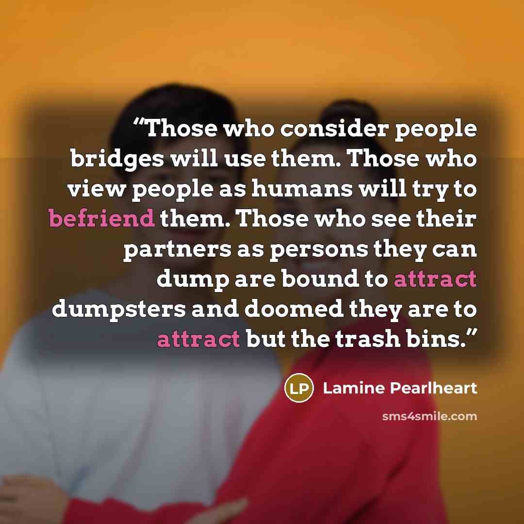 “Those who consider people bridges will use them. Those who view people as humans will try to befriend them. Those who see their partners as persons they can dump are bound to attract dumpsters and doomed they are to attract but the trash bins.” quote by Lamine Pearlheart