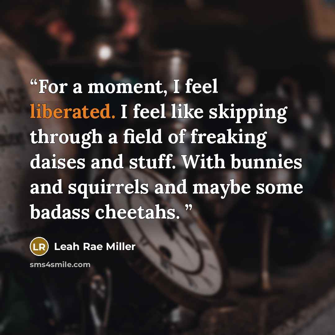 “For a moment, I feel liberated. I feel like skipping through a field of freaking daises and stuff. With bunnies and squirrels and maybe some badass cheetahs.” quote by Leah Rae Miller