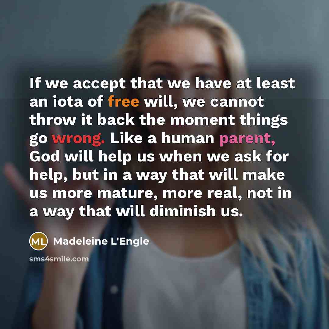 “If we accept that we have at least an iota of free will, we cannot throw it back the moment things go wrong. Like a human parent, God will help us when we ask for help, but in a way that will make us more mature, more real, not in a way that will diminish us.” quote by Madeleine L'Engle