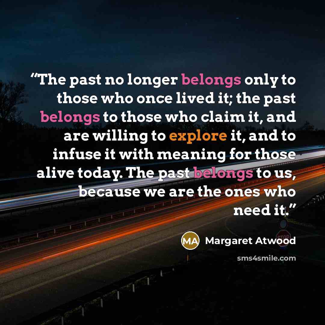 “The past no longer belongs only to those who once lived it; the past belongs to those who claim it, and are willing to explore it, and to infuse it with meaning for those alive today. The past belongs to us, because we are the ones who need it.” quote by Margaret Atwood