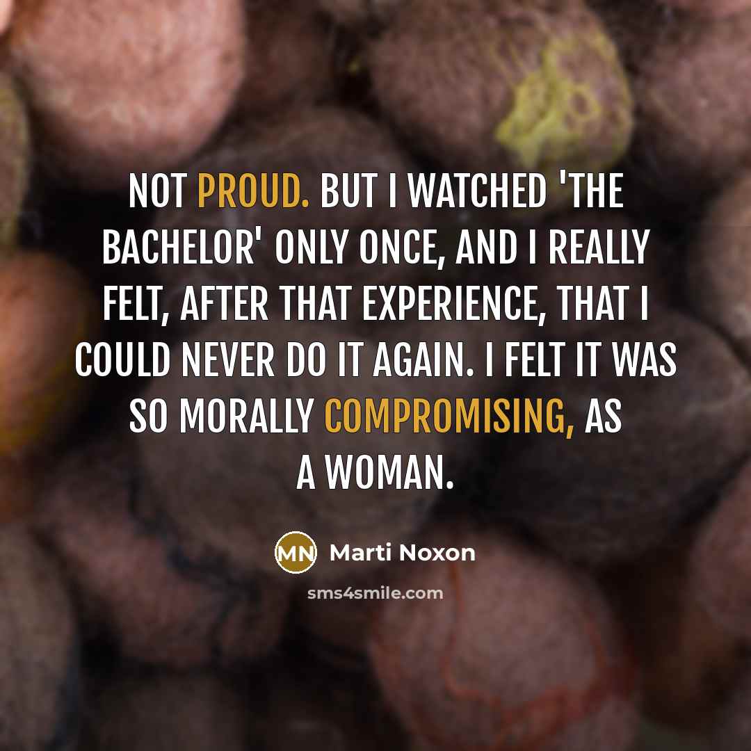 “Not proud. But I watched 'The Bachelor' only once, and I really felt, after that experience, that I could never do it again. I felt it was so morally compromising, as a woman.” quote by Marti Noxon