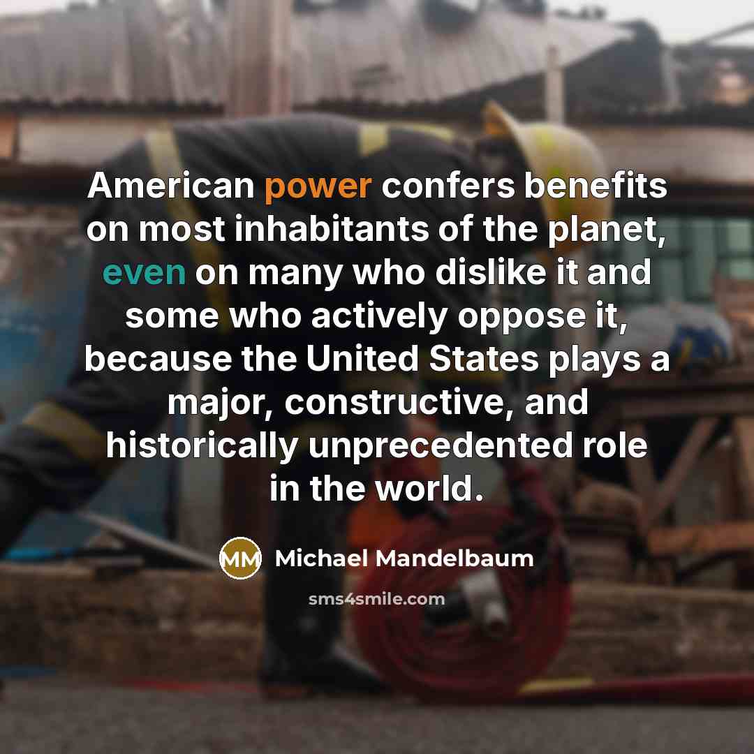 “American power confers benefits on most inhabitants of the planet, even on many who dislike it and some who actively oppose it, because the United States plays a major, constructive, and historically unprecedented role in the world.” quote by Michael Mandelbaum