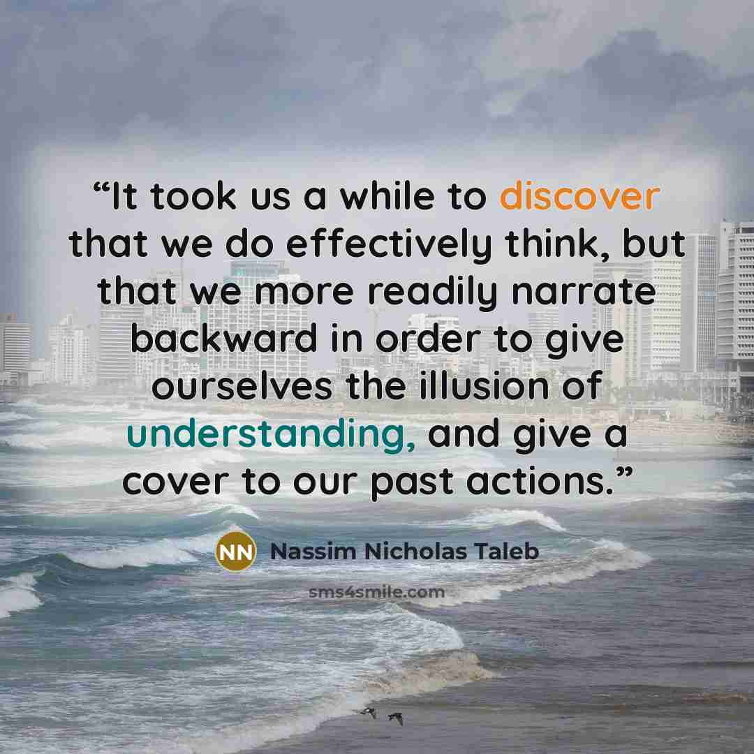 “It took us a while to discover that we do effectively think, but that we more readily narrate backward in order to give ourselves the illusion of understanding, and give a cover to our past actions.” quote by Nassim Nicholas Taleb