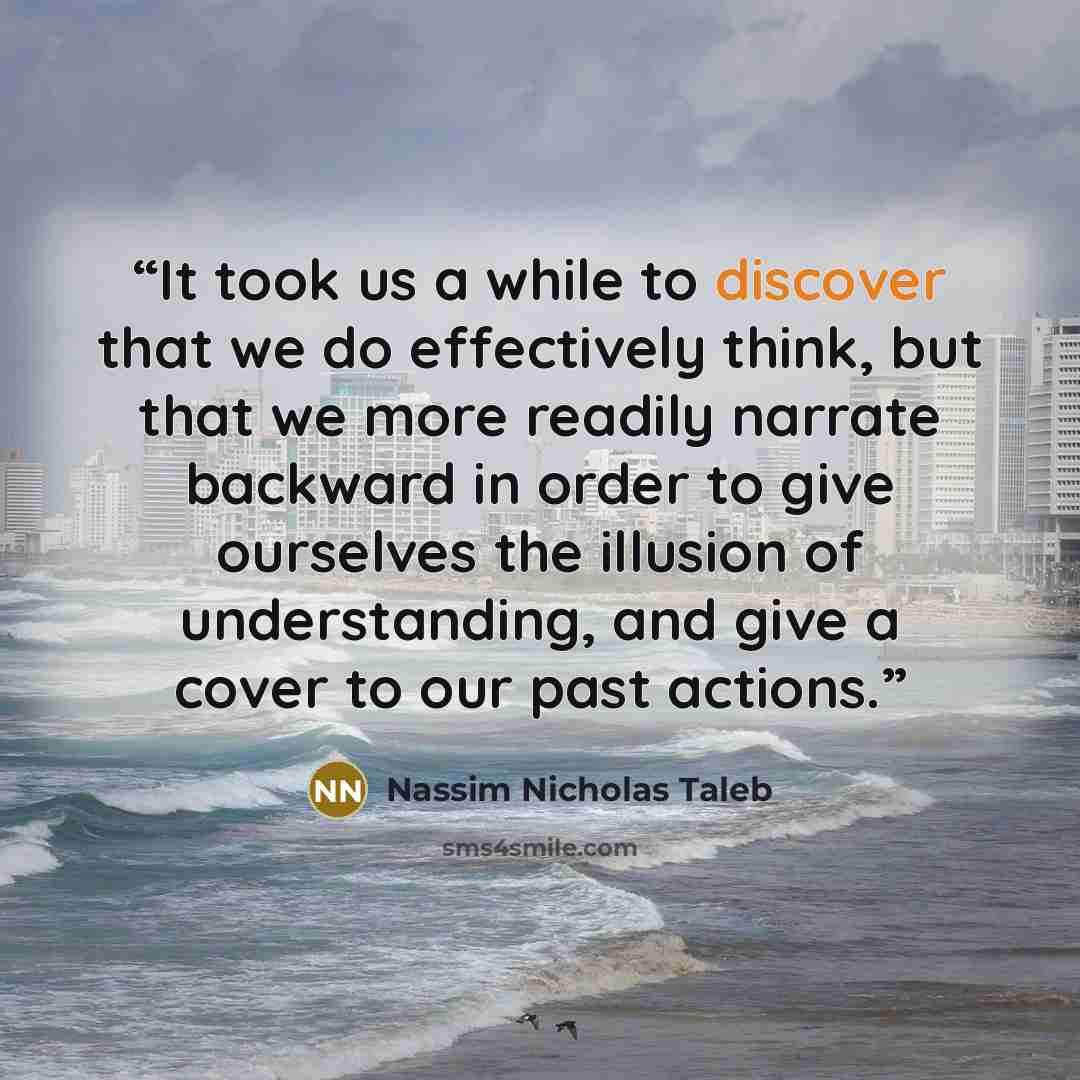 “It took us a while to discover that we do effectively think, but that we more readily narrate backward in order to give ourselves the illusion of understanding, and give a cover to our past actions.” quote by Nassim Nicholas Taleb