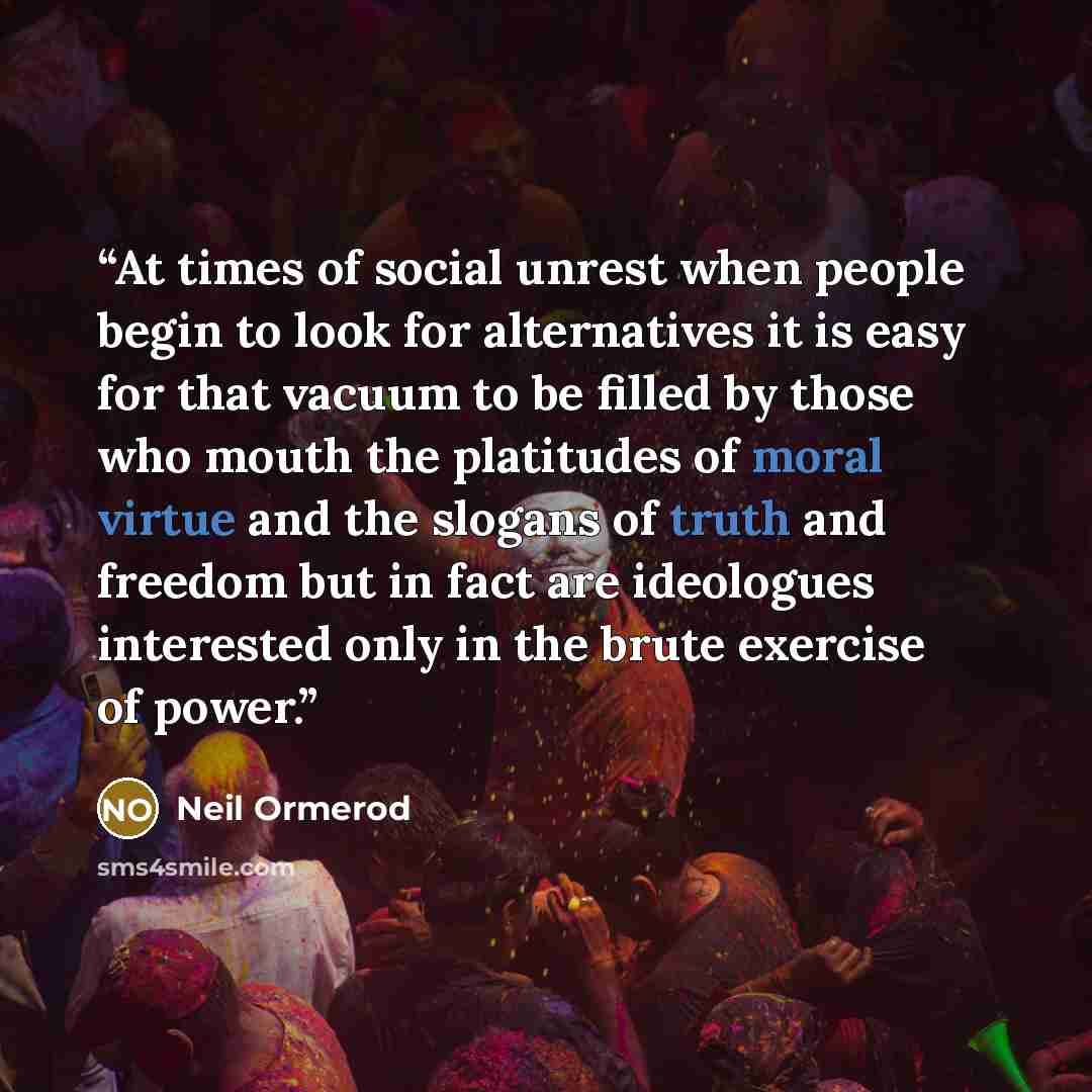 “At times of social unrest when people begin to look for alternatives it is easy for that vacuum to be filled by those who mouth the platitudes of moral virtue and the slogans of truth and freedom but in fact are ideologues interested only in the brute exercise of power.” quote by Neil Ormerod