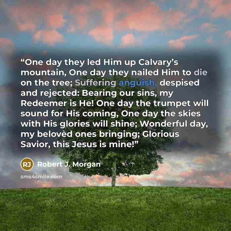 “One day they led Him up Calvary’s mountain, One day they nailed Him to die on the tree; Suffering anguish, despised and rejected: Bearing our sins, my Redeemer is He! One day the trumpet will sound for His coming, One day the skies with His glories will shine; Wonderful day, my belovèd ones…” quote by Robert J. Morgan