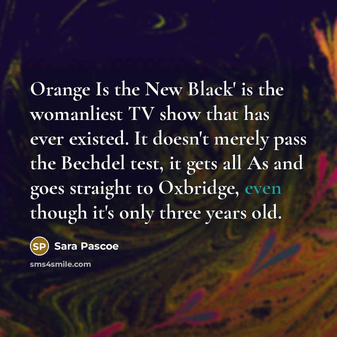 “Orange Is the New Black' is the womanliest TV show that has ever existed. It doesn't merely pass the Bechdel test, it gets all As and goes straight to Oxbridge, even though it's only three years old.” quote by Sara Pascoe