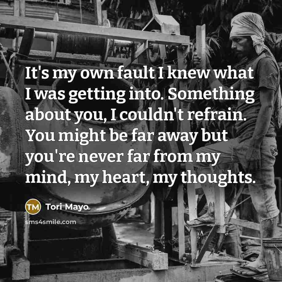 “It's my own fault I knew what I was getting into. Something about you, I couldn't refrain. You might be far away but you're never far from my mind, my heart, my thoughts.” quote by Tori Mayo