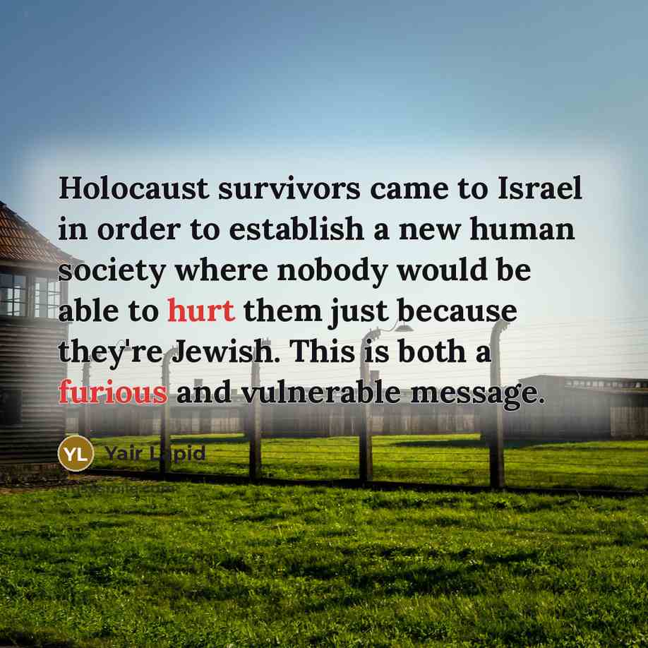 “Holocaust survivors came to Israel in order to establish a new human society where nobody would be able to hurt them just because they're Jewish. This is both a furious and vulnerable message.” quote by Yair Lapid