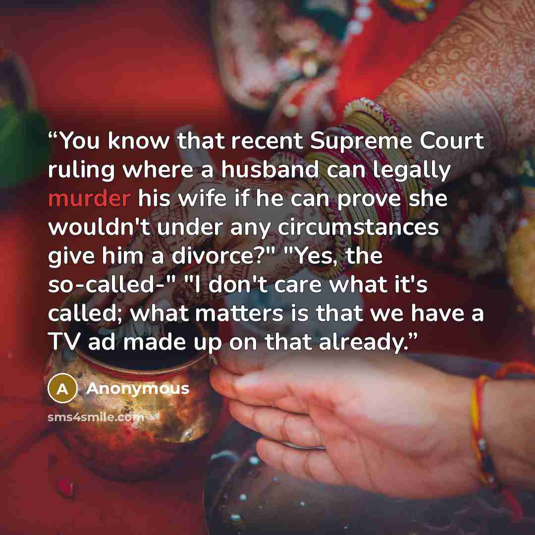 “You know that recent Supreme Court ruling where a husband can legally murder his wife if he can prove she wouldn't under any circumstances give him a divorce?" "Yes, the so-called-" "I don't care what it's called; what matters is that we have a TV ad made up on that already.” quote by Anonymous