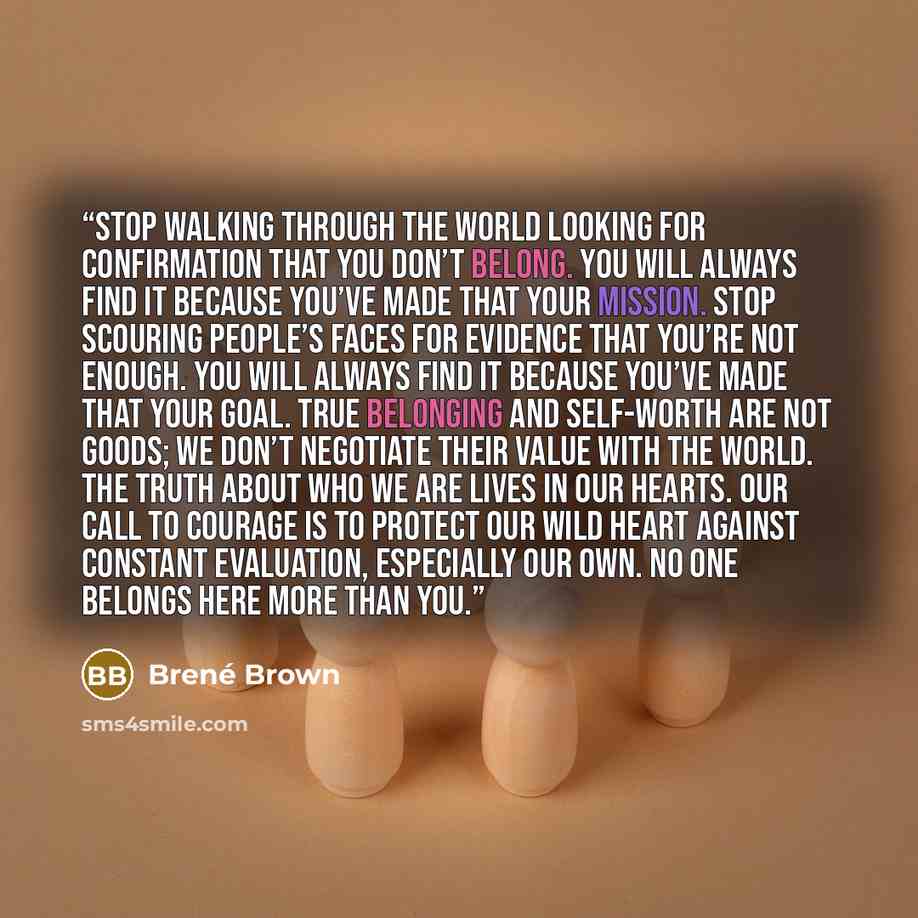 “Stop walking through the world looking for confirmation that you don’t belong. You will always find it because you’ve made that your mission. Stop scouring people’s faces for evidence that you’re not enough. You will always find it because you’ve made that your goal. True belonging and self-worth…” quote by Brené Brown