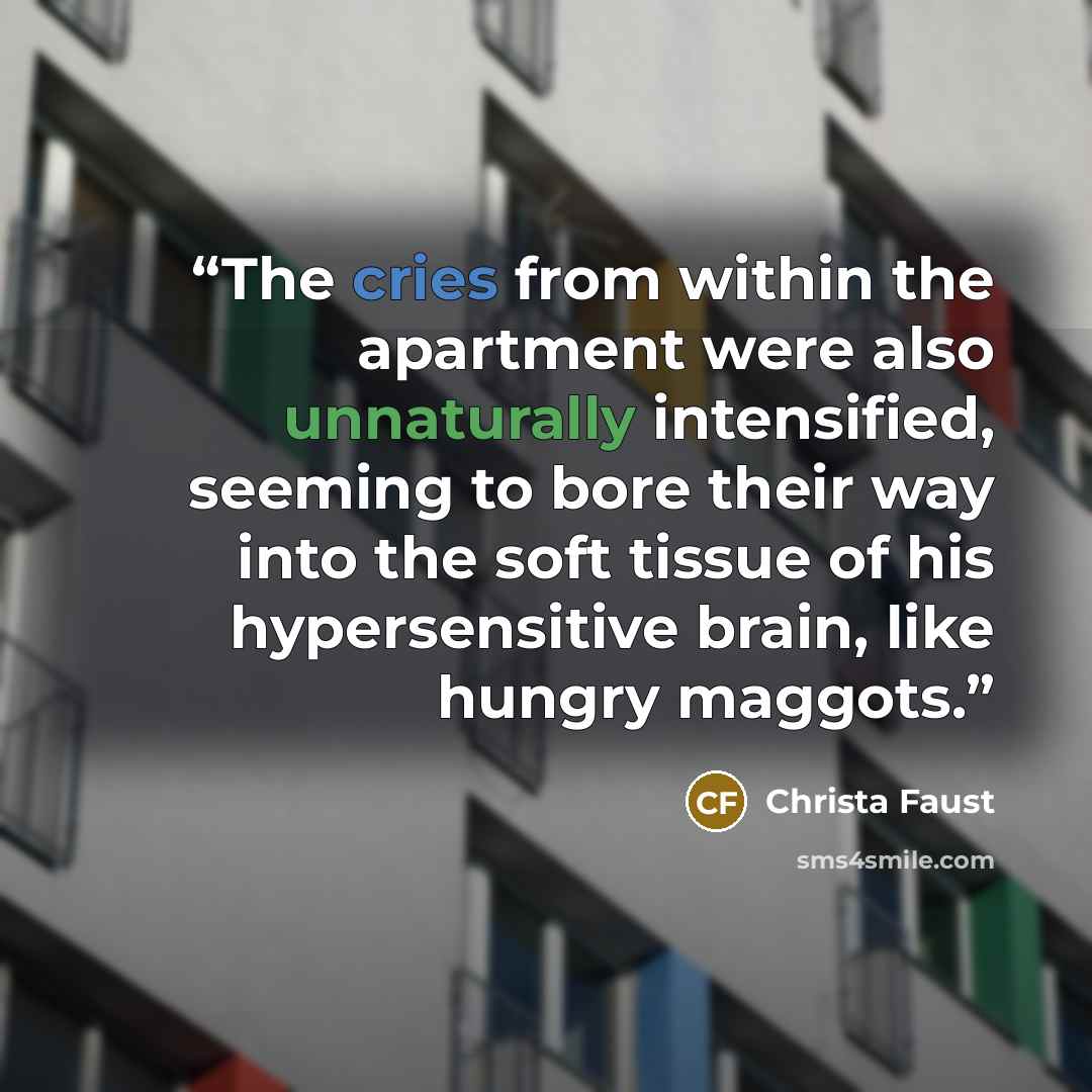 “The cries from within the apartment were also unnaturally intensified, seeming to bore their way into the soft tissue of his hypersensitive brain, like hungry maggots.” quote by Christa Faust
