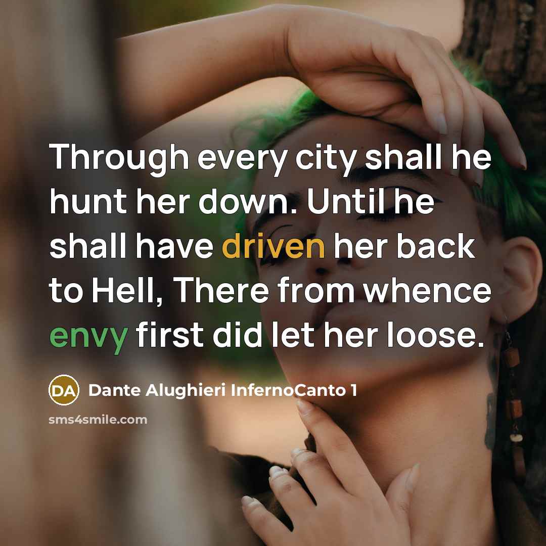 “Through every city shall he hunt her down. Until he shall have driven her back to Hell, There from whence envy first did let her loose.” quote by Dante Alughieri InfernoCanto 1