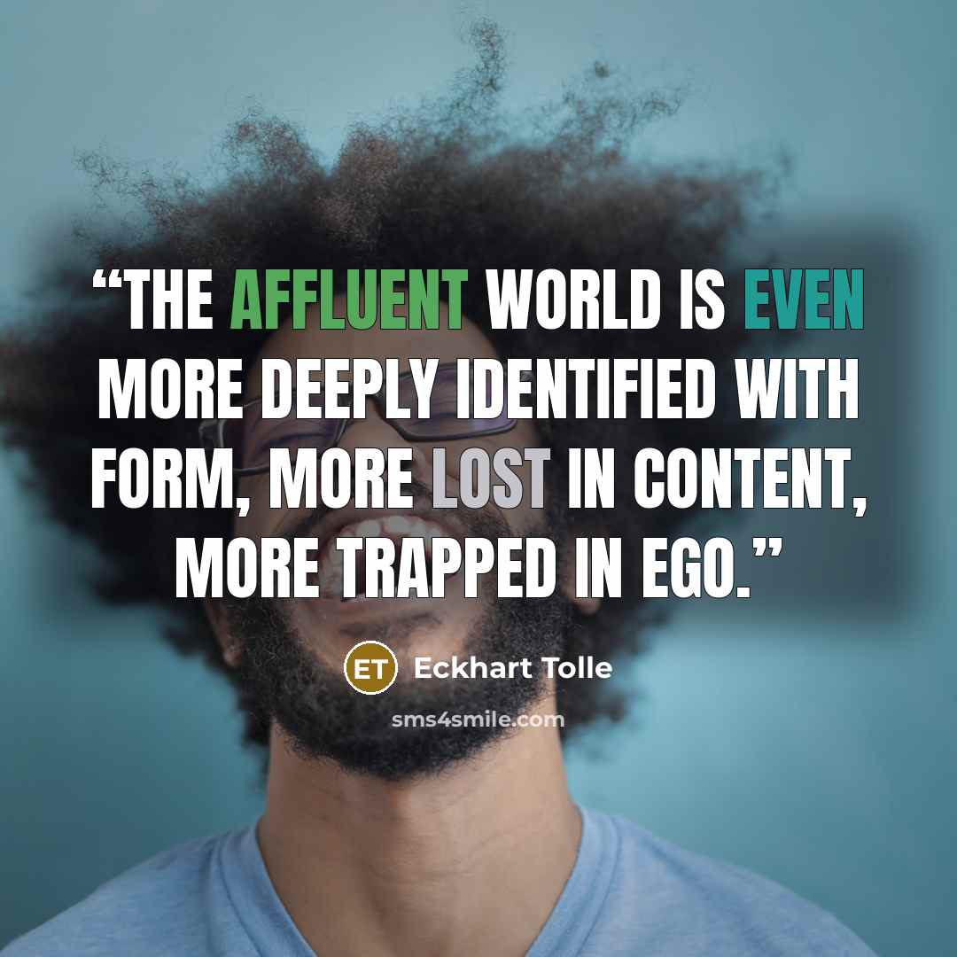 “The affluent world is even more deeply identified with form, more lost in content, more trapped in ego.” quote by Eckhart Tolle