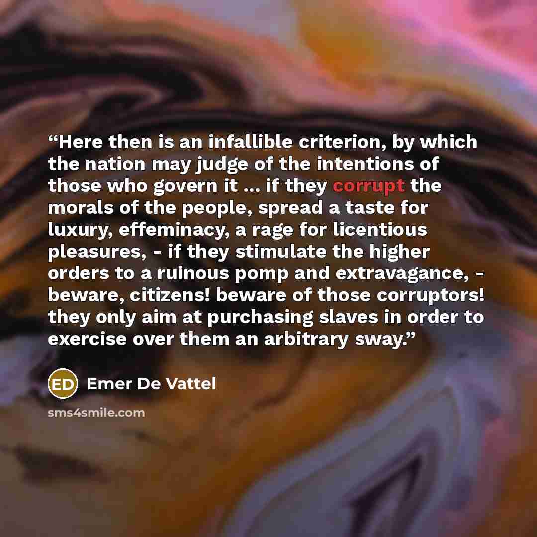 “Here then is an infallible criterion, by which the nation may judge of the intentions of those who govern it ... if they corrupt the morals of the people, spread a taste for luxury, effeminacy, a rage for licentious pleasures, - if they stimulate the higher orders to a ruinous pomp and…” quote by Emer De Vattel