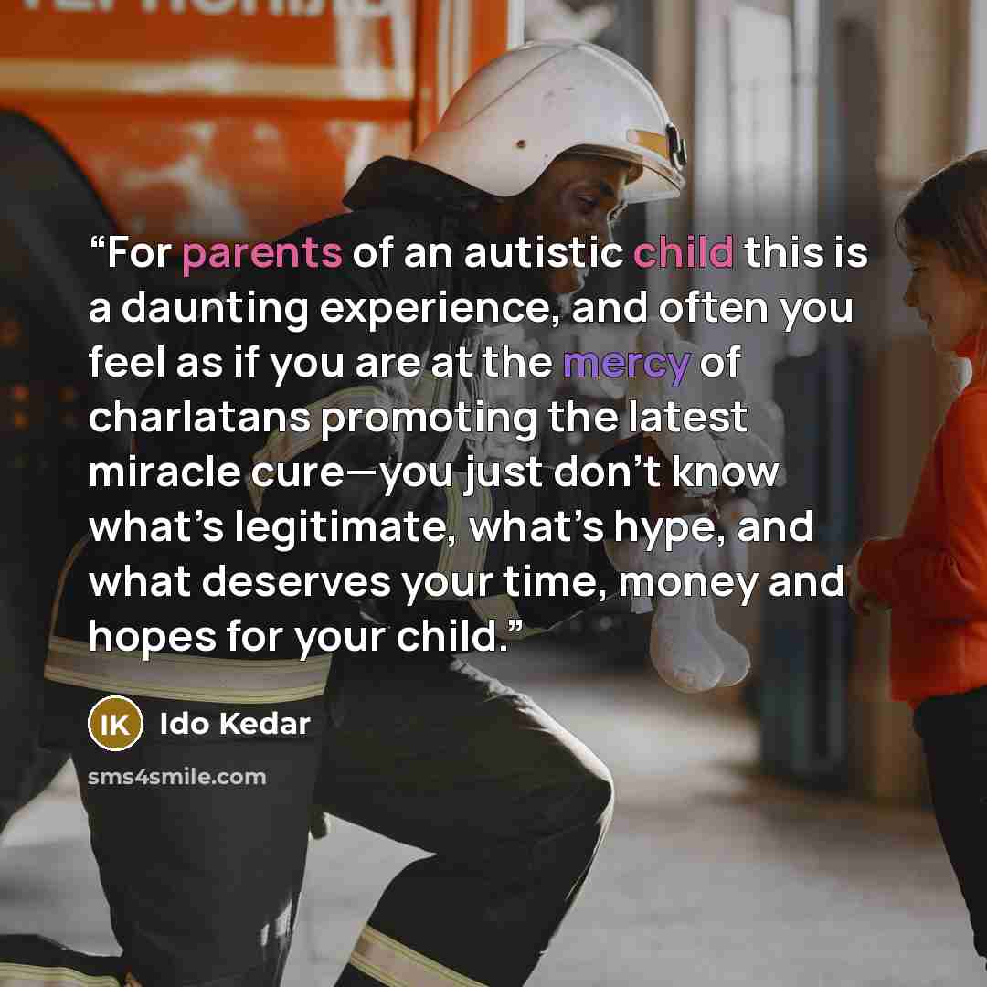 “For parents of an autistic child this is a daunting experience, and often you feel as if you are at the mercy of charlatans promoting the latest miracle cure—you just don’t know what’s legitimate, what’s hype, and what deserves your time, money and hopes for your child.” quote by Ido Kedar