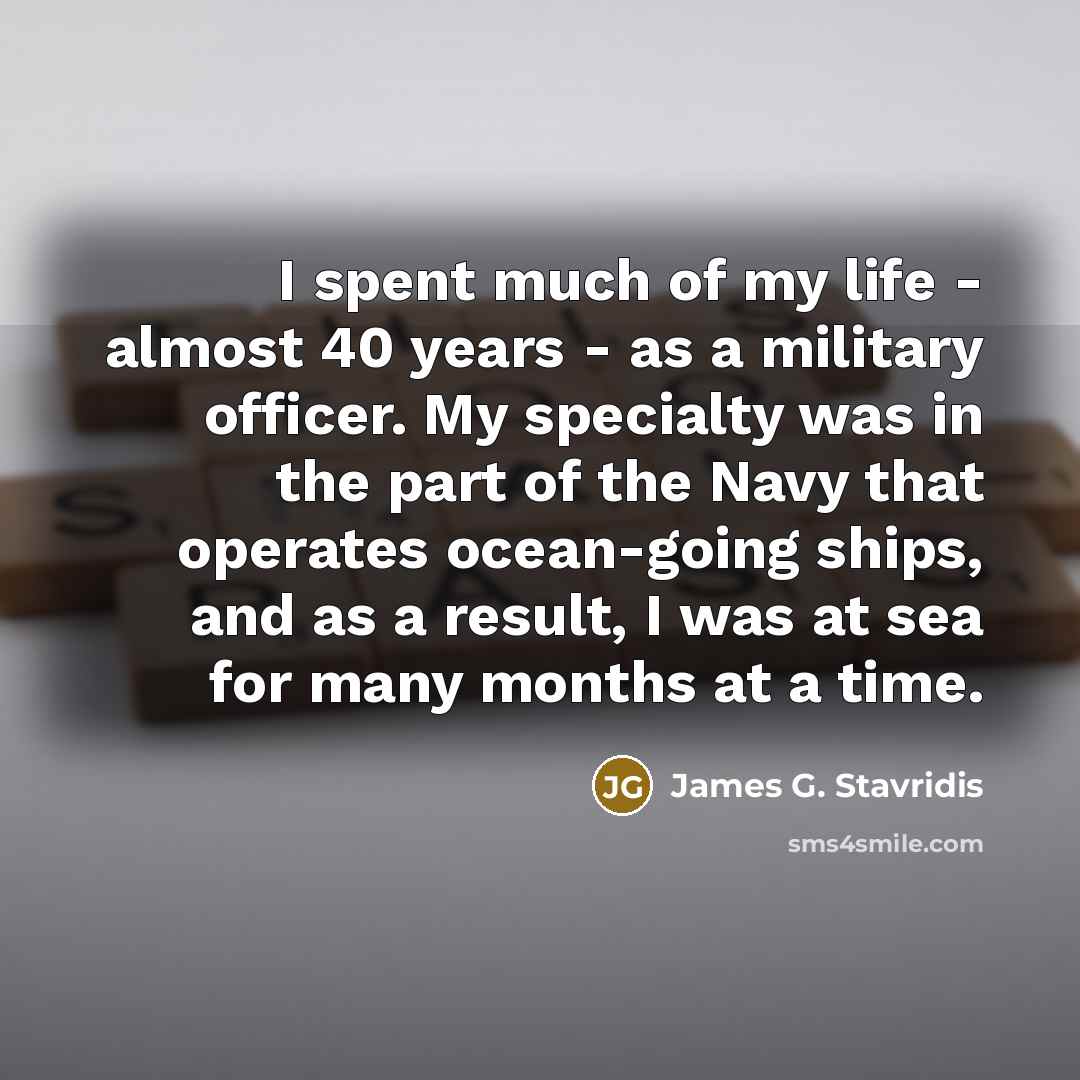 “I spent much of my life - almost 40 years - as a military officer. My specialty was in the part of the Navy that operates ocean-going ships, and as a result, I was at sea for many months at a time.” quote by James G. Stavridis