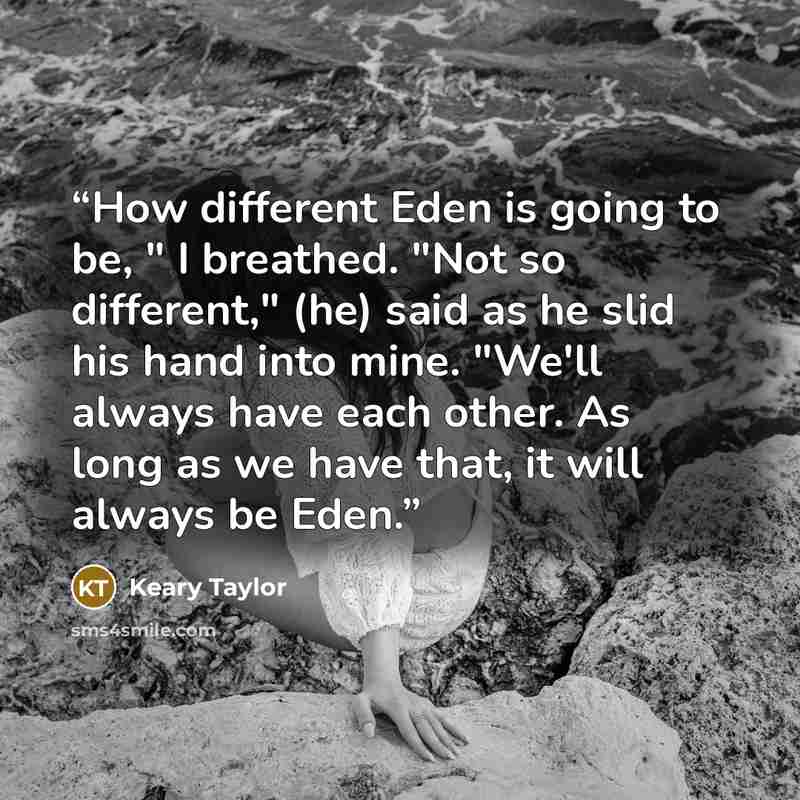 “How different Eden is going to be, " I breathed. "Not so different," (he) said as he slid his hand into mine. "We'll always have each other. As long as we have that, it will always be Eden.” quote by Keary Taylor