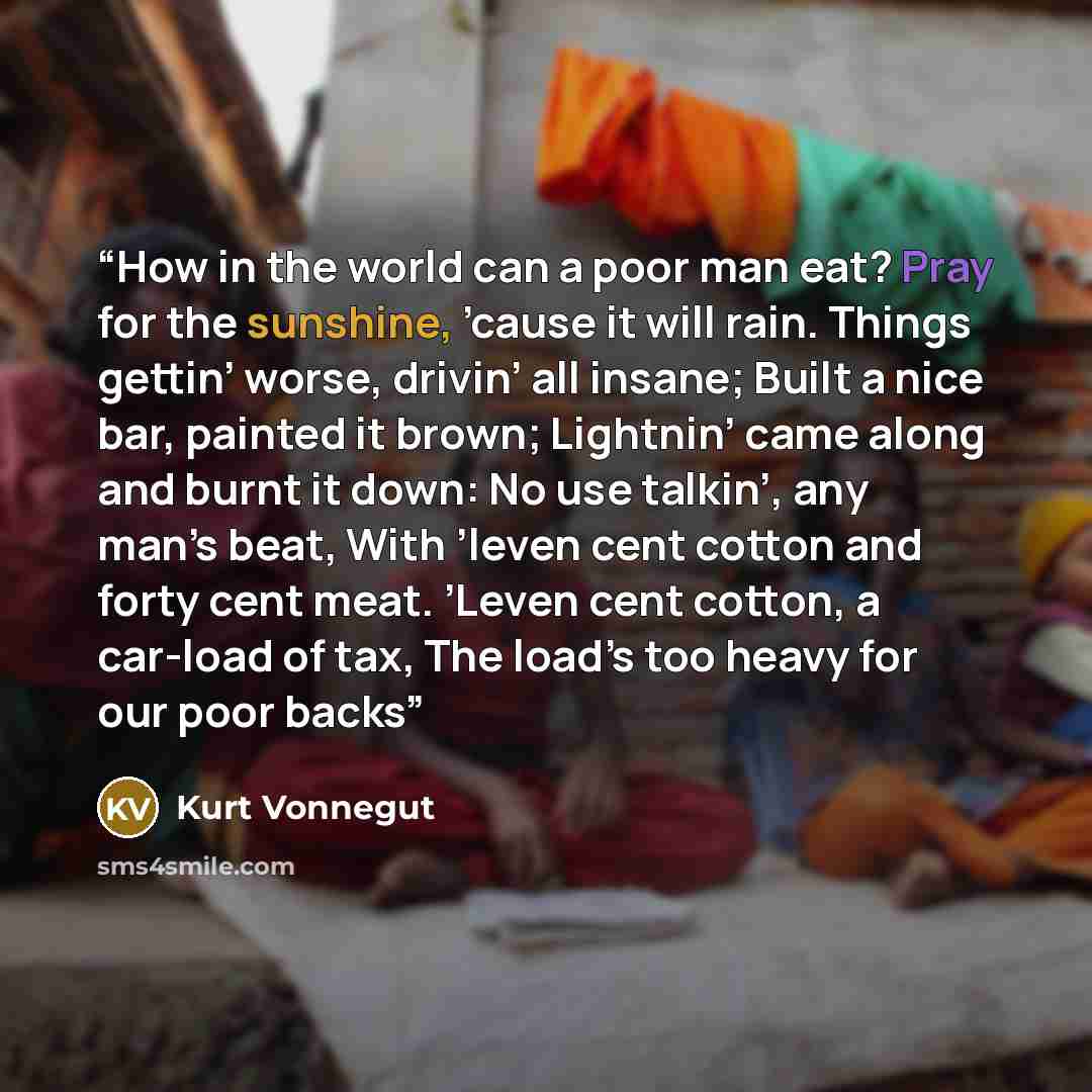 “How in the world can a poor man eat? Pray for the sunshine, ’cause it will rain. Things gettin’ worse, drivin’ all insane; Built a nice bar, painted it brown; Lightnin’ came along and burnt it down: No use talkin’, any man’s beat, With ’leven cent cotton and forty cent meat. ’Leven cent cotton, a…” quote by Kurt Vonnegut