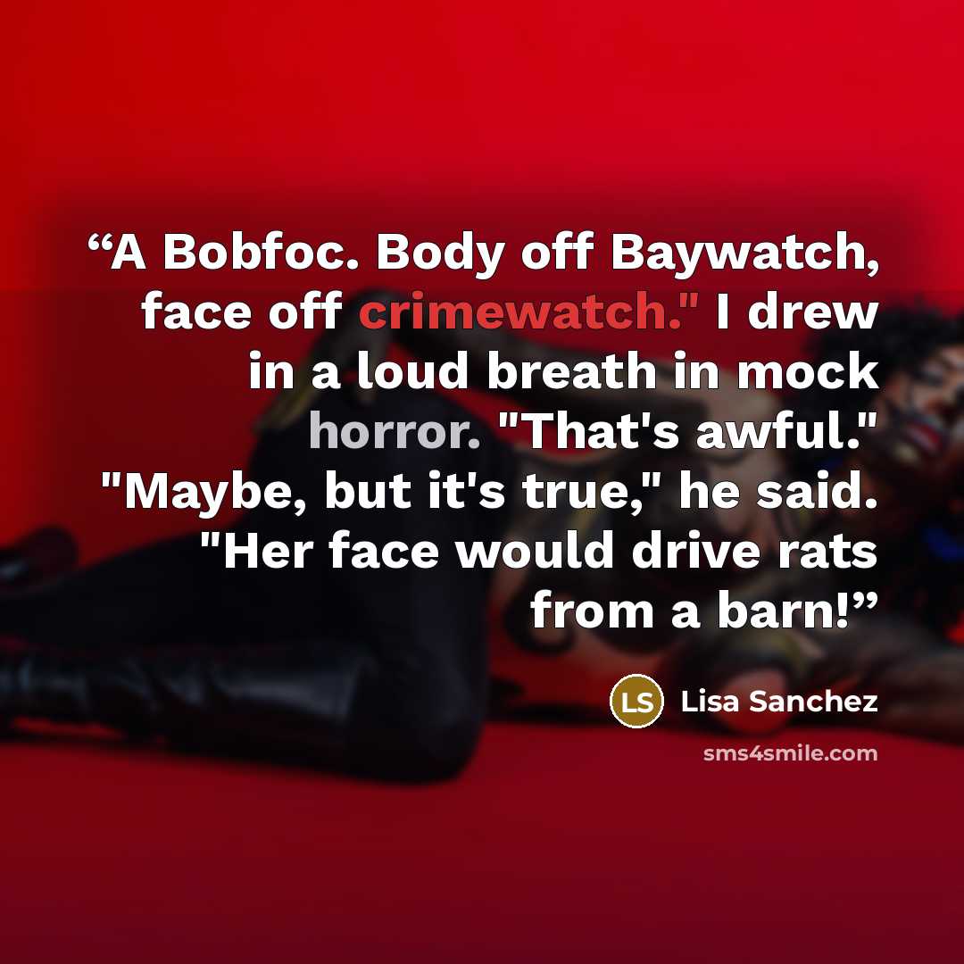“A Bobfoc. Body off Baywatch, face off crimewatch." I drew in a loud breath in mock horror. "That's awful." "Maybe, but it's true," he said. "Her face would drive rats from a barn!” quote by Lisa Sanchez