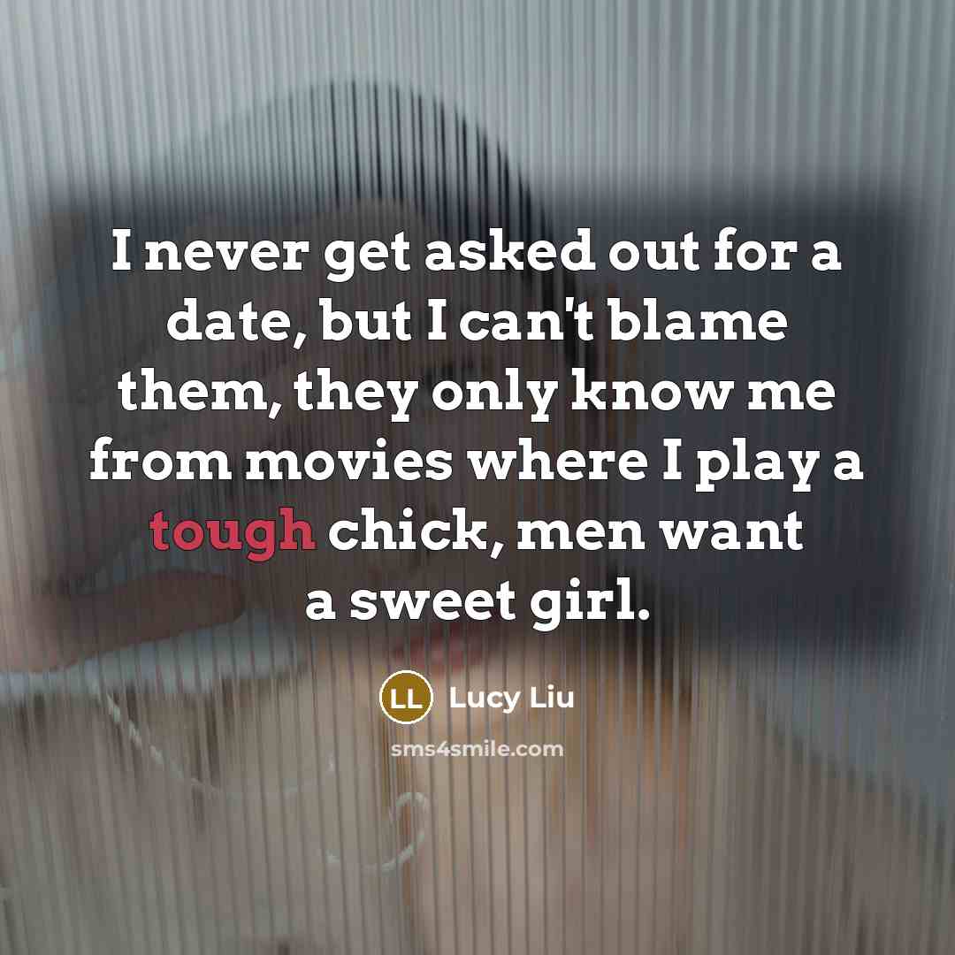 “I never get asked out for a date, but I can't blame them, they only know me from movies where I play a tough chick, men want a sweet girl.” quote by Lucy Liu