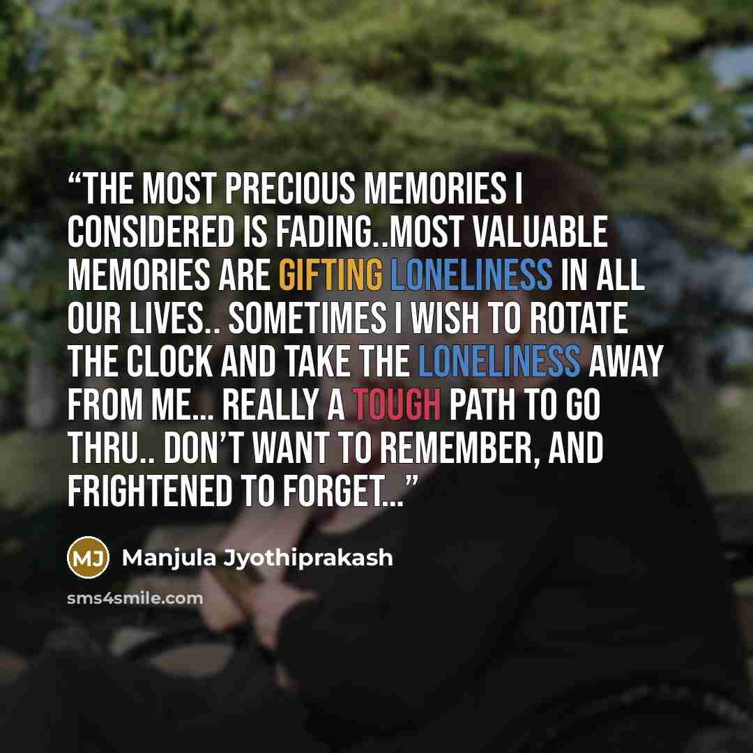 “The most precious memories I considered is fading..Most valuable memories are gifting loneliness in all our lives.. Sometimes I wish to rotate the clock and take the loneliness away from me… Really a tough path to go thru.. Don’t want to remember, and frightened to forget…” quote by Manjula Jyothiprakash