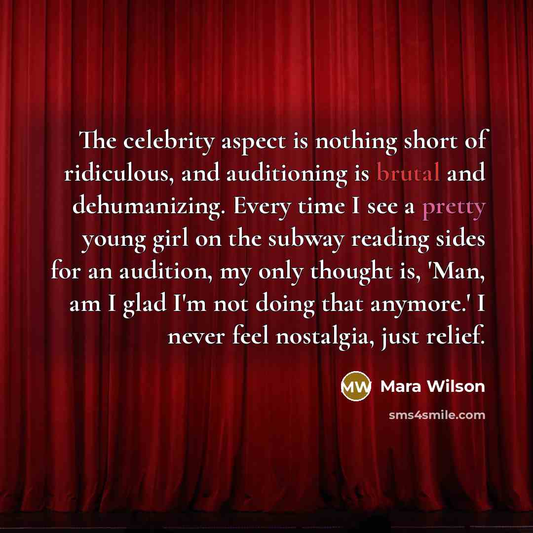 “The celebrity aspect is nothing short of ridiculous, and auditioning is brutal and dehumanizing. Every time I see a pretty young girl on the subway reading sides for an audition, my only thought is, 'Man, am I glad I'm not doing that anymore.' I never feel nostalgia, just relief.” quote by Mara Wilson