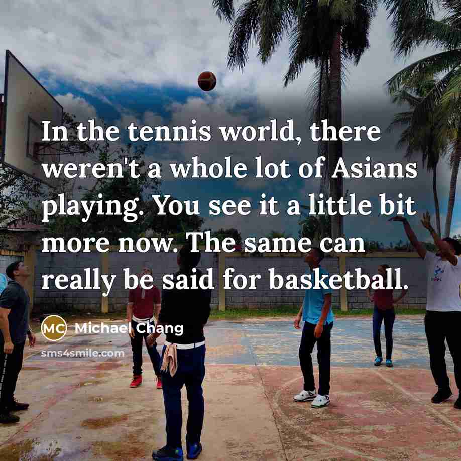 “In the tennis world, there weren't a whole lot of Asians playing. You see it a little bit more now. The same can really be said for basketball.” quote by Michael Chang