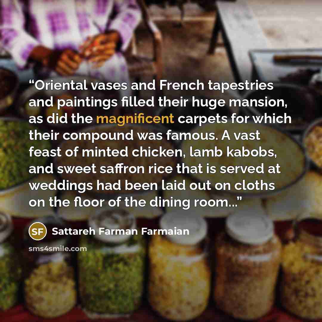 “Oriental vases and French tapestries and paintings filled their huge mansion, as did the magnificent carpets for which their compound was famous. A vast feast of minted chicken, lamb kabobs, and sweet saffron rice that is served at weddings had been laid out on cloths on the floor of the dining…” quote by Sattareh Farman Farmaian