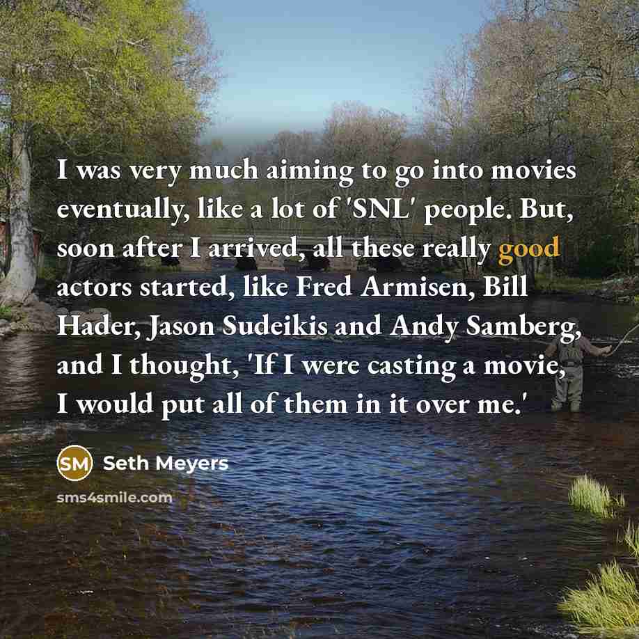 “I was very much aiming to go into movies eventually, like a lot of 'SNL' people. But, soon after I arrived, all these really good actors started, like Fred Armisen, Bill Hader, Jason Sudeikis and Andy Samberg, and I thought, 'If I were casting a movie, I would put all of them in it over me.'” quote by Seth Meyers
