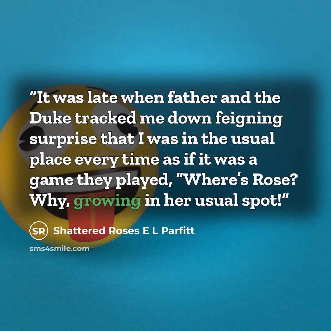 “It was late when father and the Duke tracked me down feigning surprise that I was in the usual place every time as if it was a game they played, “Where’s Rose? Why, growing in her usual spot!” quote by Shattered Roses E L Parfitt