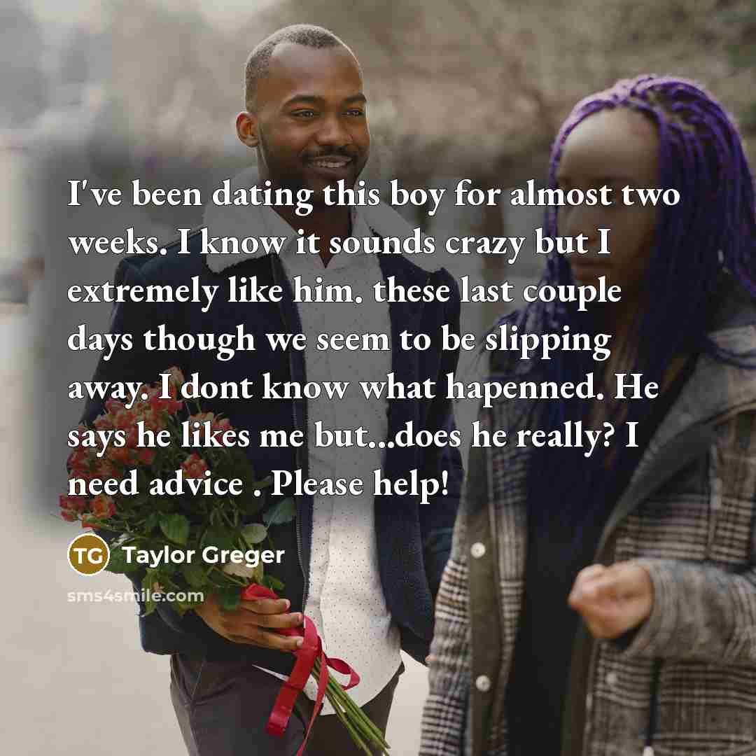 “I've been dating this boy for almost two weeks. I know it sounds crazy but I extremely like him. these last couple days though we seem to be slipping away. I dont know what hapenned. He says he likes me but...does he really? I need advice . Please help!” quote by Taylor Greger