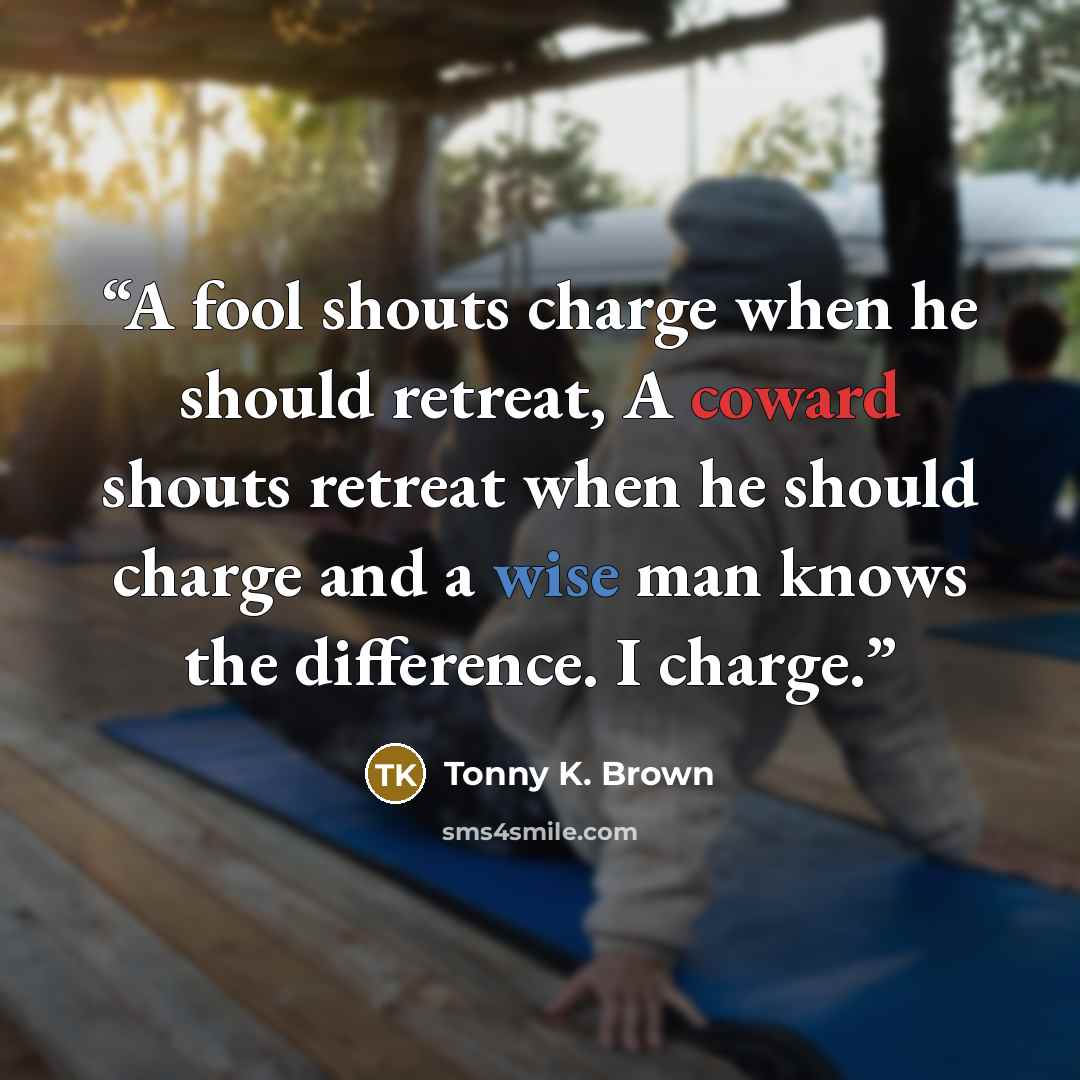 “A fool shouts charge when he should retreat, A coward shouts retreat when he should charge and a wise man knows the difference. I charge.” quote by Tonny K. Brown
