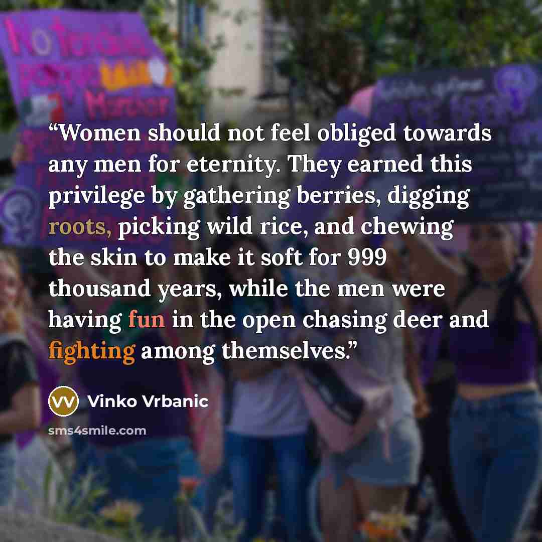 “Women should not feel obliged towards any men for eternity. They earned this privilege by gathering berries, digging roots, picking wild rice, and chewing the skin to make it soft for 999 thousand years, while the men were having fun in the open chasing deer and fighting among themselves.” quote by Vinko Vrbanic