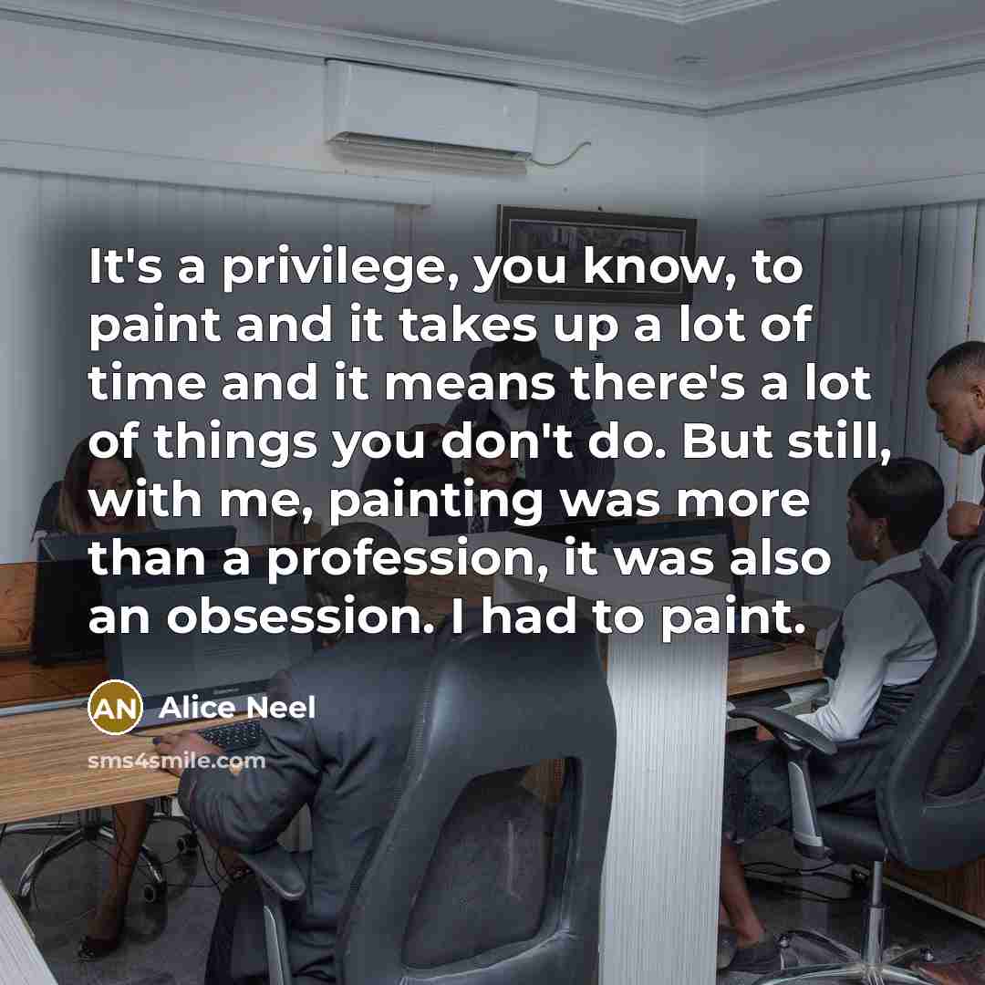 “It's a privilege, you know, to paint and it takes up a lot of time and it means there's a lot of things you don't do. But still, with me, painting was more than a profession, it was also an obsession. I had to paint.” quote by Alice Neel