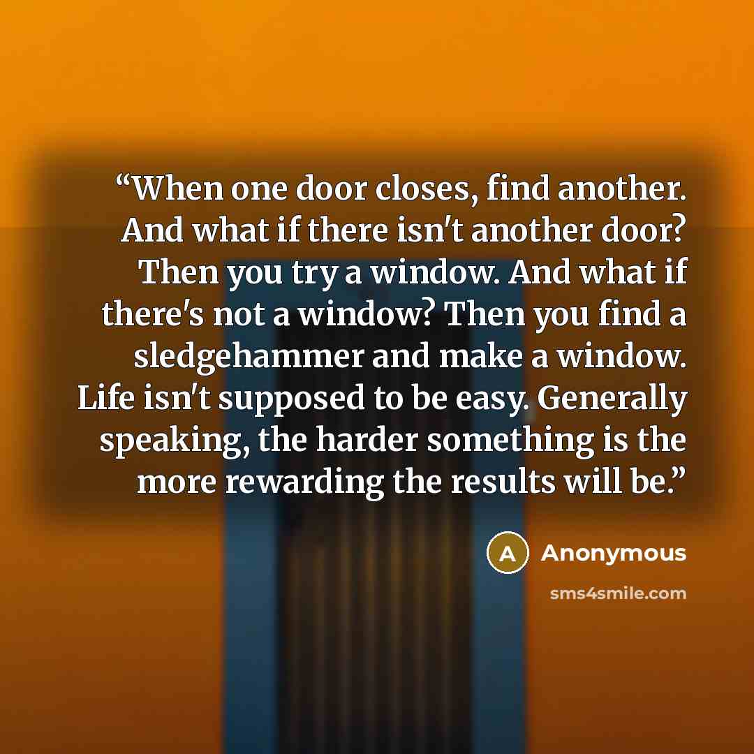 “When one door closes, find another. And what if there isn't another door? Then you try a window. And what if there's not a window? Then you find a sledgehammer and make a window. Life isn't supposed to be easy. Generally speaking, the harder something is the more rewarding the results will be.” quote by Anonymous