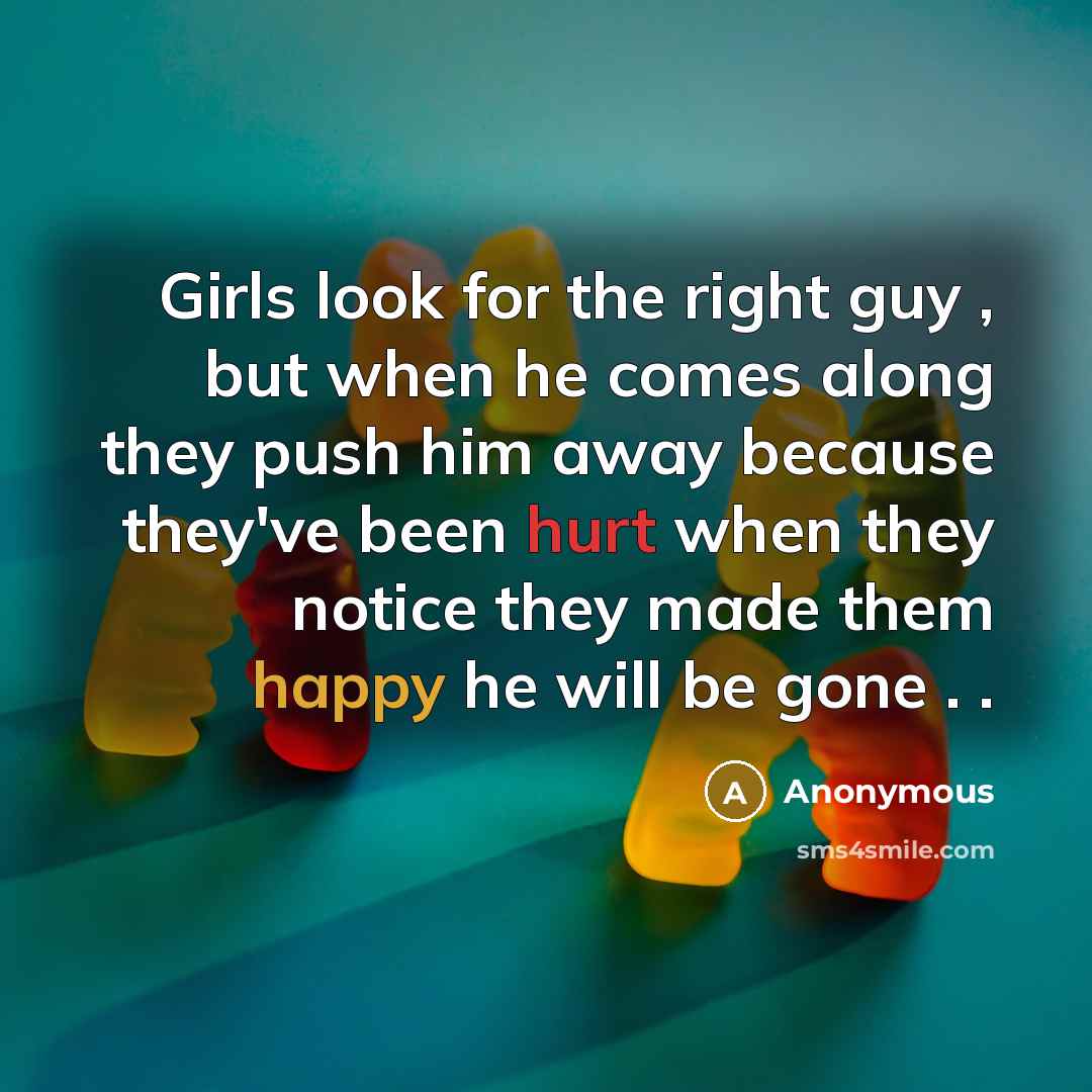 “Girls look for the right guy , but when he comes along they push him away because they've been hurt when they notice they made them happy he will be gone . .” quote by Anonymous