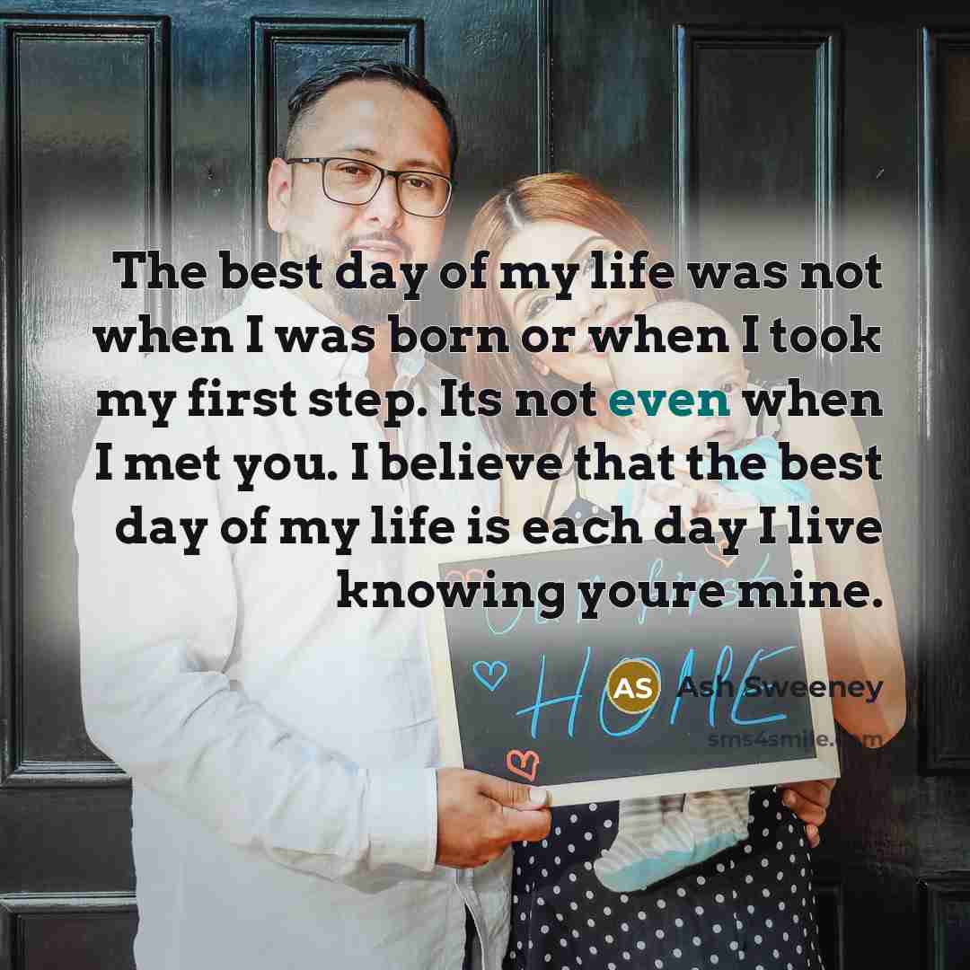 “The best day of my life was not when I was born or when I took my first step. Its not even when I met you. I believe that the best day of my life is each day I live knowing youre mine.” quote by Ash Sweeney