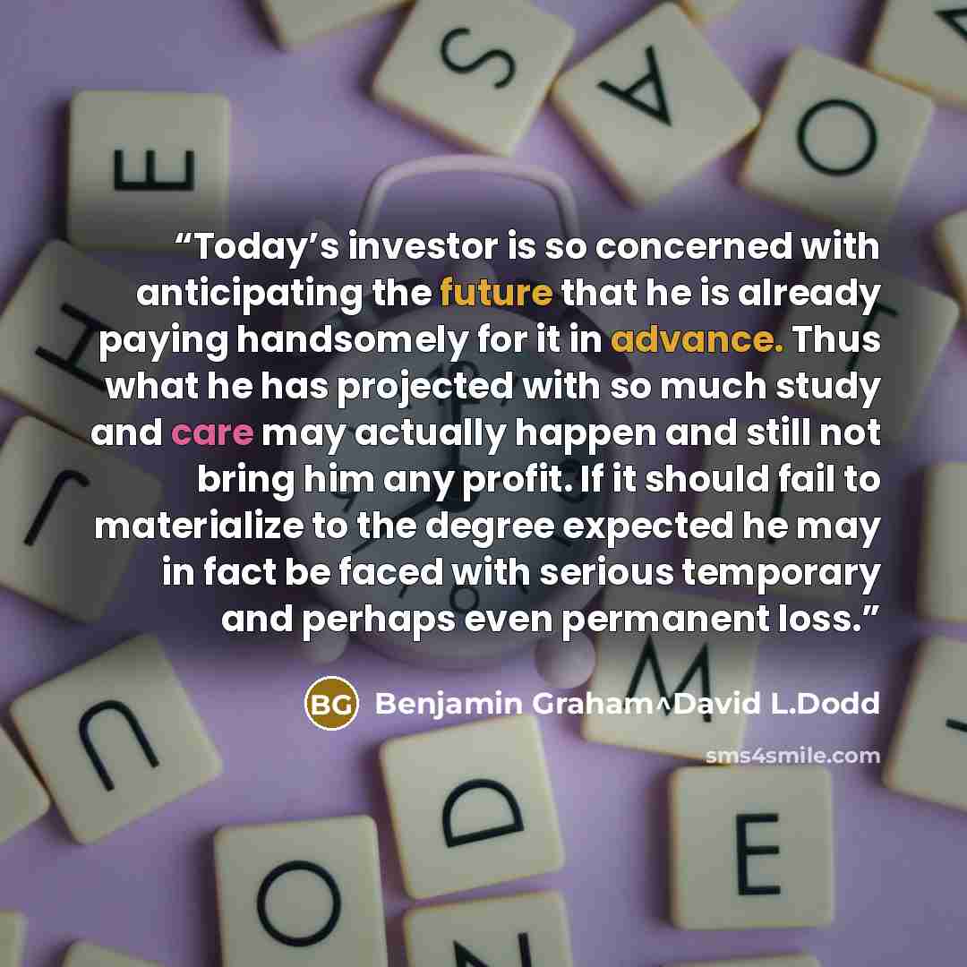 “Today’s investor is so concerned with anticipating the future that he is already paying handsomely for it in advance. Thus what he has projected with so much study and care may actually happen and still not bring him any profit. If it should fail to materialize to the degree expected he may in…” quote by Benjamin Graham^David L.Dodd