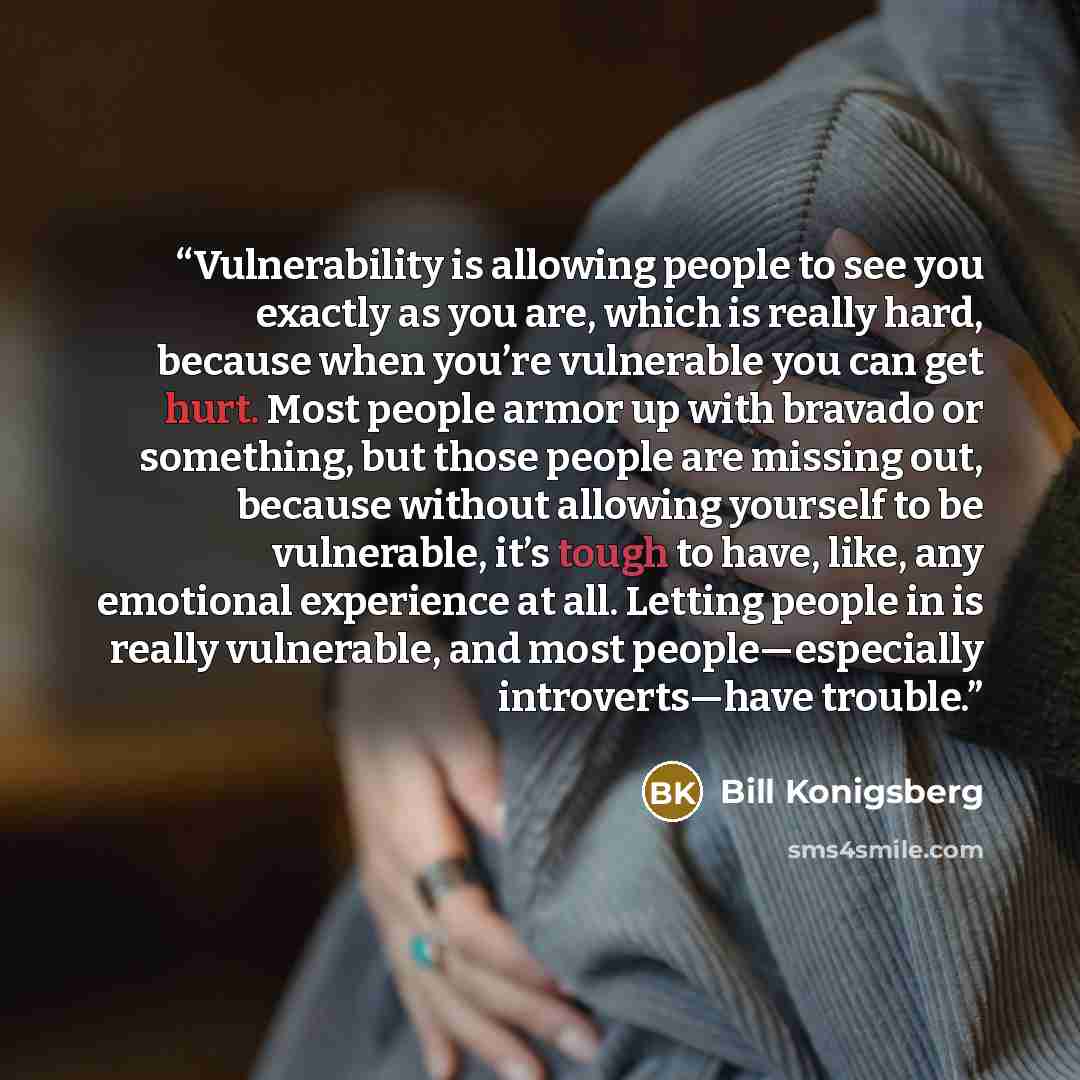 “Vulnerability is allowing people to see you exactly as you are, which is really hard, because when you’re vulnerable you can get hurt. Most people armor up with bravado or something, but those people are missing out, because without allowing yourself to be vulnerable, it’s tough to have, like, any…” quote by Bill Konigsberg